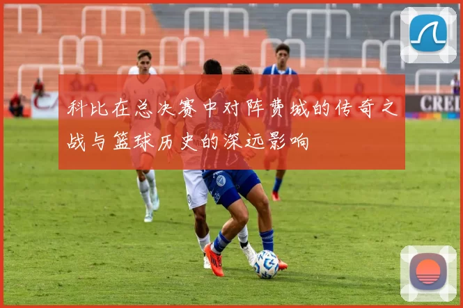科比在总决赛中对阵费城的传奇之战与篮球历史的深远影响