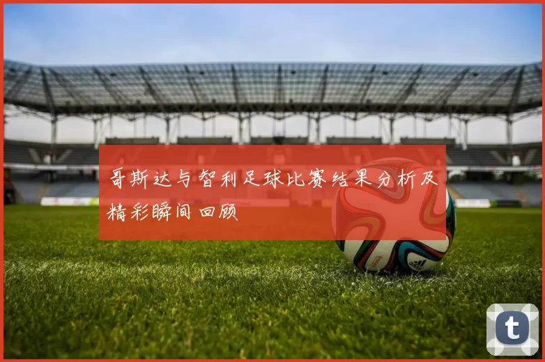 哥斯达与智利足球比赛结果分析及精彩瞬间回顾