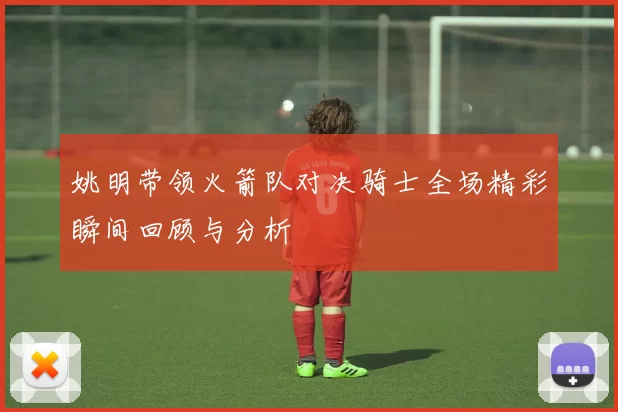姚明带领火箭队对决骑士全场精彩瞬间回顾与分析