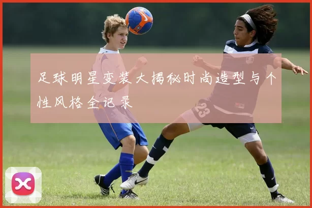足球明星变装大揭秘时尚造型与个性风格全记录