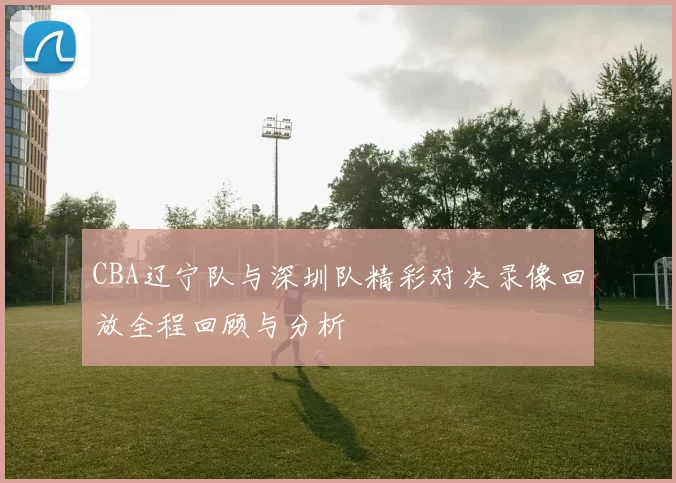 CBA辽宁队与深圳队精彩对决录像回放全程回顾与分析