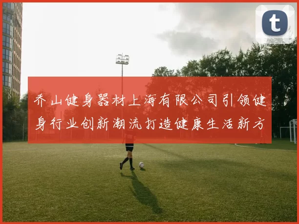 乔山健身器材上海有限公司引领健身行业创新潮流打造健康生活新方式
