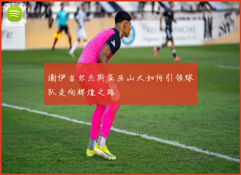谢伊吉尔杰斯亚历山大如何引领球队走向辉煌之路