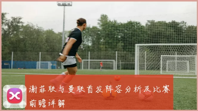 谢菲联与曼联首发阵容分析及比赛前瞻详解