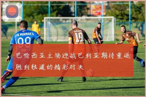 巴伦西亚主场迎战巴利亚期待重返胜利轨道的精彩对决